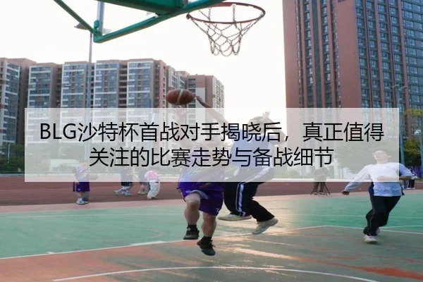 BLG沙特杯首战对手揭晓后，真正值得关注的比赛走势与备战细节